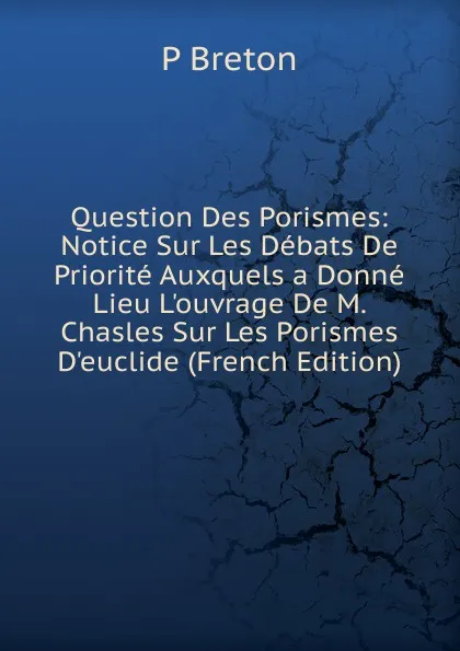 Обложка книги Question Des Porismes: Notice Sur Les Debats De Priorite Auxquels a Donne Lieu L.ouvrage De M. Chasles Sur Les Porismes D.euclide (French Edition), P Breton