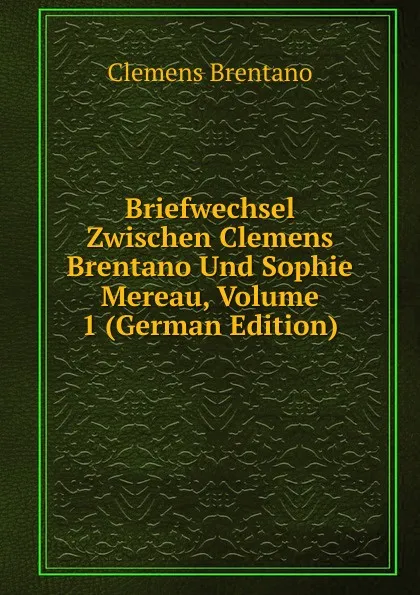 Обложка книги Briefwechsel Zwischen Clemens Brentano Und Sophie Mereau, Volume 1 (German Edition), Clemens Brentano