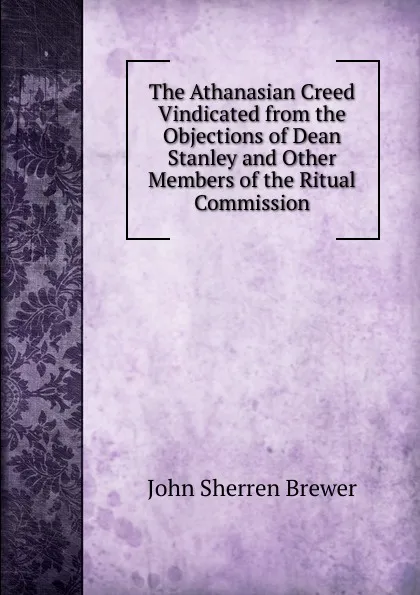 Обложка книги The Athanasian Creed Vindicated from the Objections of Dean Stanley and Other Members of the Ritual Commission, Brewer John Sherren