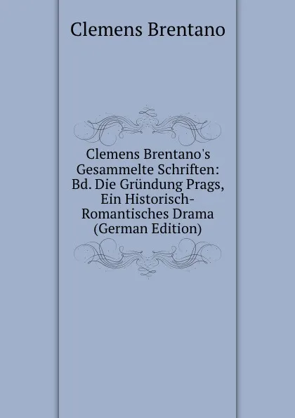 Обложка книги Clemens Brentano.s Gesammelte Schriften: Bd. Die Grundung Prags, Ein Historisch-Romantisches Drama (German Edition), Clemens Brentano