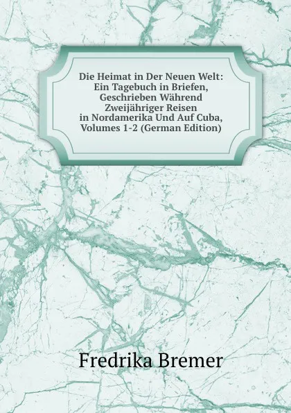 Обложка книги Die Heimat in Der Neuen Welt: Ein Tagebuch in Briefen, Geschrieben Wahrend Zweijahriger Reisen in Nordamerika Und Auf Cuba, Volumes 1-2 (German Edition), Fredrika Bremer