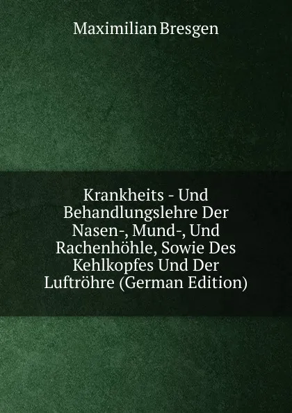 Обложка книги Krankheits - Und Behandlungslehre Der Nasen-, Mund-, Und Rachenhohle, Sowie Des Kehlkopfes Und Der Luftrohre (German Edition), Maximilian Bresgen