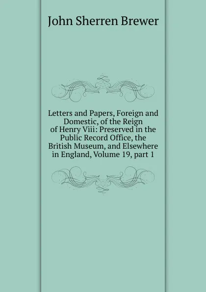 Обложка книги Letters and Papers, Foreign and Domestic, of the Reign of Henry Viii: Preserved in the Public Record Office, the British Museum, and Elsewhere in England, Volume 19,.part 1, Brewer John Sherren