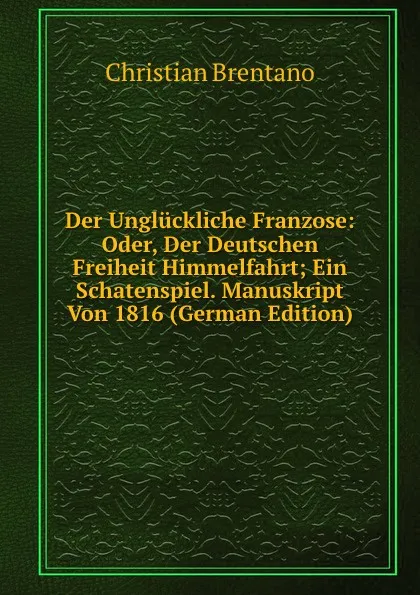 Обложка книги Der Ungluckliche Franzose: Oder, Der Deutschen Freiheit Himmelfahrt; Ein Schatenspiel. Manuskript Von 1816 (German Edition), Christian Brentano