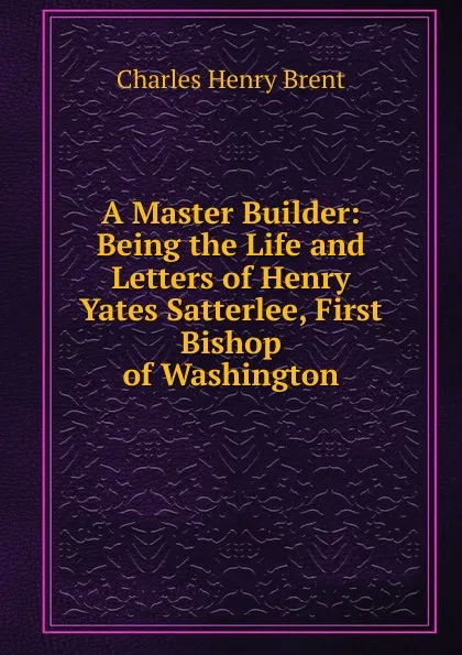 Обложка книги A Master Builder: Being the Life and Letters of Henry Yates Satterlee, First Bishop of Washington, Charles Henry Brent