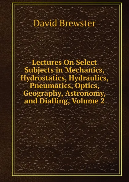 Обложка книги Lectures On Select Subjects in Mechanics, Hydrostatics, Hydraulics, Pneumatics, Optics, Geography, Astronomy, and Dialling, Volume 2, Brewster David