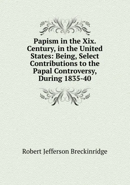 Обложка книги Papism in the Xix. Century, in the United States: Being, Select Contributions to the Papal Controversy, During 1835-40, Robert Jefferson Breckinridge