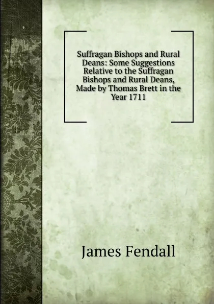 Обложка книги Suffragan Bishops and Rural Deans: Some Suggestions Relative to the Suffragan Bishops and Rural Deans, Made by Thomas Brett in the Year 1711, James Fendall