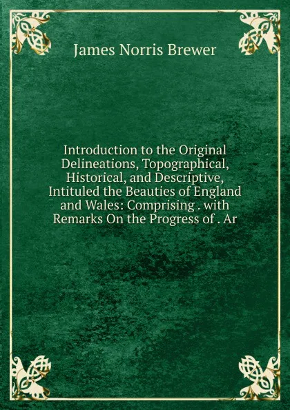 Обложка книги Introduction to the Original Delineations, Topographical, Historical, and Descriptive, Intituled the Beauties of England and Wales: Comprising . with Remarks On the Progress of . Ar, James Norris Brewer