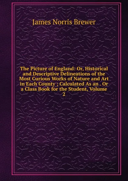 Обложка книги The Picture of England: Or, Historical and Descriptive Delineations of the Most Curious Works of Nature and Art in Each County ; Calculated As an . Or a Class Book for the Student, Volume 2, James Norris Brewer