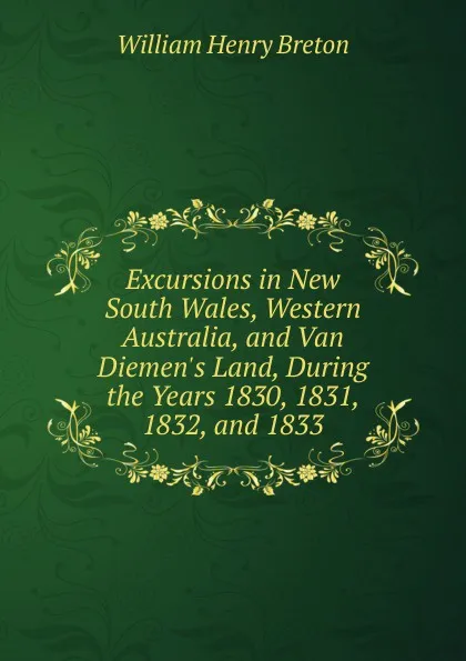 Обложка книги Excursions in New South Wales, Western Australia, and Van Diemen.s Land, During the Years 1830, 1831, 1832, and 1833, William Henry Breton