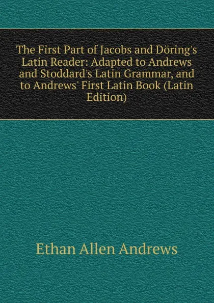 Обложка книги The First Part of Jacobs and Doring.s Latin Reader: Adapted to Andrews and Stoddard.s Latin Grammar, and to Andrews. First Latin Book (Latin Edition), Ethan Allen Andrews