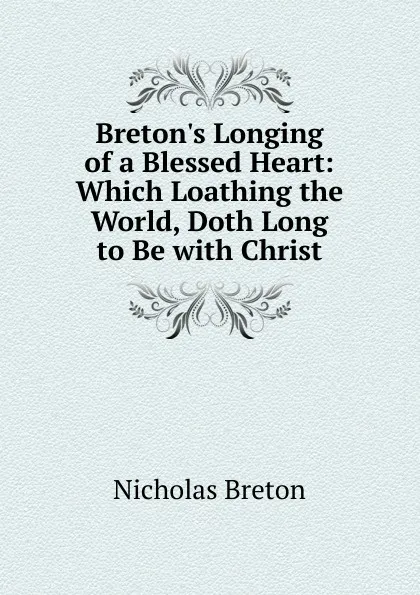 Обложка книги Breton.s Longing of a Blessed Heart: Which Loathing the World, Doth Long to Be with Christ, Nicholas Breton