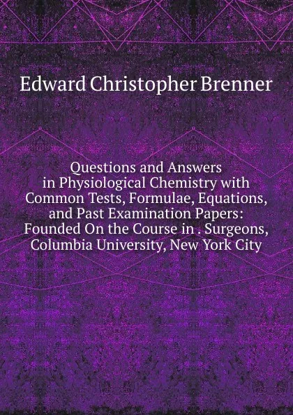 Обложка книги Questions and Answers in Physiological Chemistry with Common Tests, Formulae, Equations, and Past Examination Papers: Founded On the Course in . Surgeons, Columbia University, New York City, Edward Christopher Brenner
