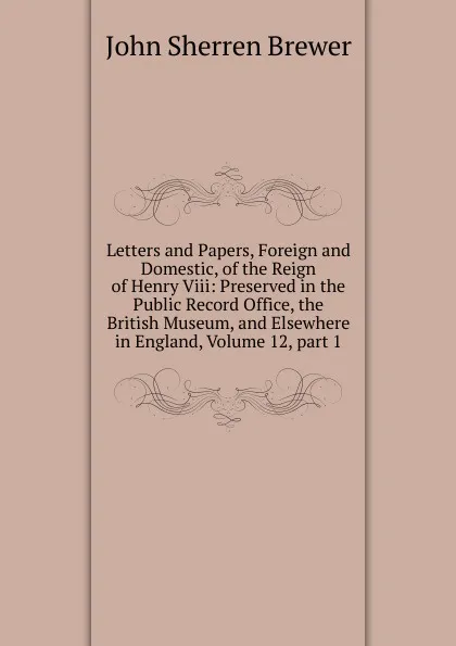 Обложка книги Letters and Papers, Foreign and Domestic, of the Reign of Henry Viii: Preserved in the Public Record Office, the British Museum, and Elsewhere in England, Volume 12,.part 1, Brewer John Sherren