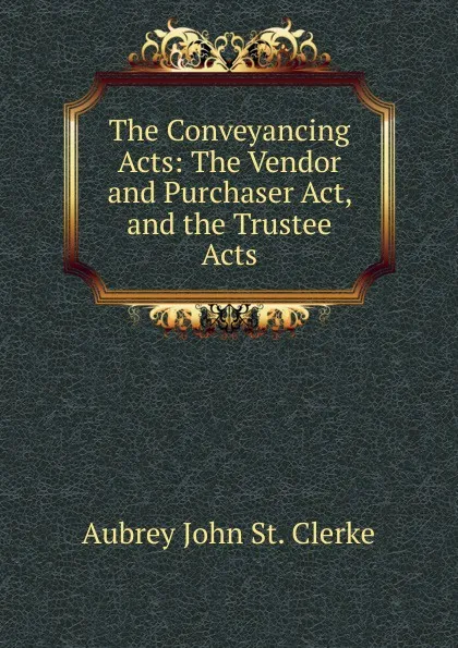 Обложка книги The Conveyancing Acts: The Vendor and Purchaser Act, and the Trustee Acts, Aubrey John St. Clerke