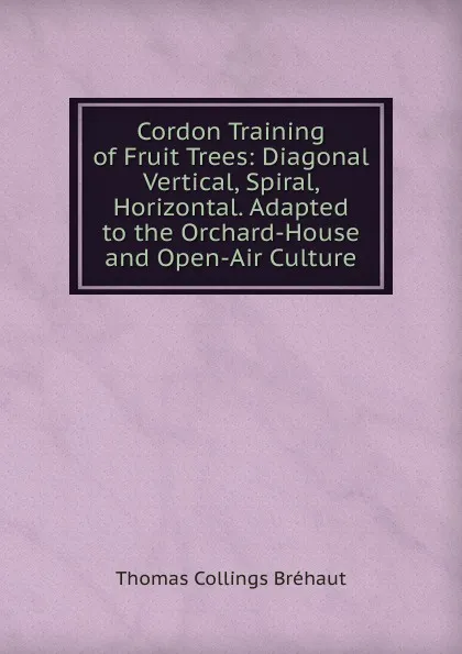 Обложка книги Cordon Training of Fruit Trees: Diagonal Vertical, Spiral, Horizontal. Adapted to the Orchard-House and Open-Air Culture, Thomas Collings Bréhaut