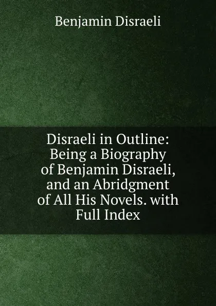 Обложка книги Disraeli in Outline: Being a Biography of Benjamin Disraeli, and an Abridgment of All His Novels. with Full Index, Disraeli Benjamin