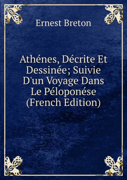 Обложка книги Athenes, Decrite Et Dessinee; Suivie D.un Voyage Dans Le Peloponese (French Edition), Ernest Breton