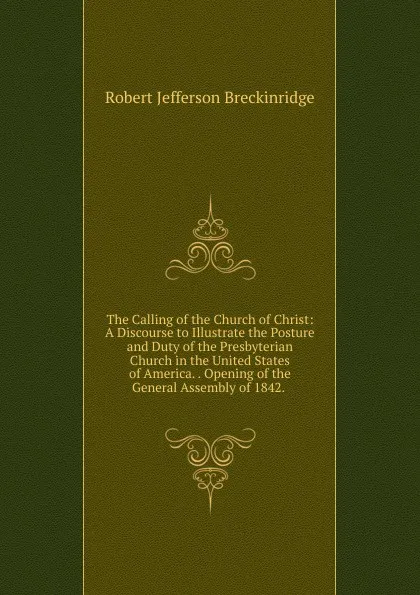 Обложка книги The Calling of the Church of Christ: A Discourse to Illustrate the Posture and Duty of the Presbyterian Church in the United States of America. . Opening of the General Assembly of 1842. ., Robert Jefferson Breckinridge