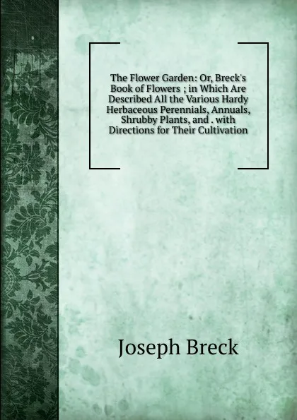 Обложка книги The Flower Garden: Or, Breck.s Book of Flowers ; in Which Are Described All the Various Hardy Herbaceous Perennials, Annuals, Shrubby Plants, and . with Directions for Their Cultivation, Joseph Breck