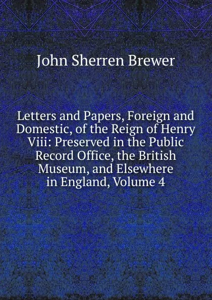 Обложка книги Letters and Papers, Foreign and Domestic, of the Reign of Henry Viii: Preserved in the Public Record Office, the British Museum, and Elsewhere in England, Volume 4, Brewer John Sherren