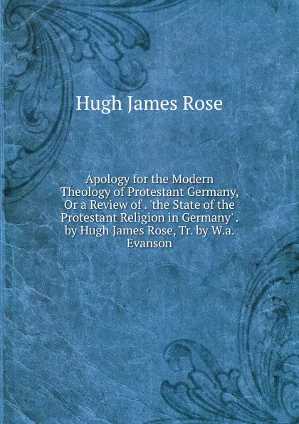 Обложка книги Apology for the Modern Theology of Protestant Germany, Or a Review of . .the State of the Protestant Religion in Germany. . by Hugh James Rose, Tr. by W.a. Evanson, Hugh James Rose