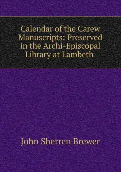 Обложка книги Calendar of the Carew Manuscripts: Preserved in the Archi-Episcopal Library at Lambeth ., Brewer John Sherren