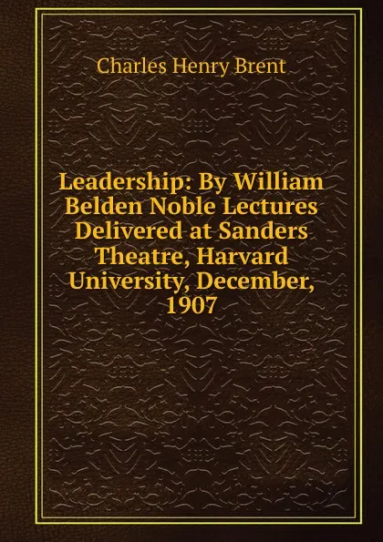 Обложка книги Leadership: By William Belden Noble Lectures Delivered at Sanders Theatre, Harvard University, December, 1907, Charles Henry Brent