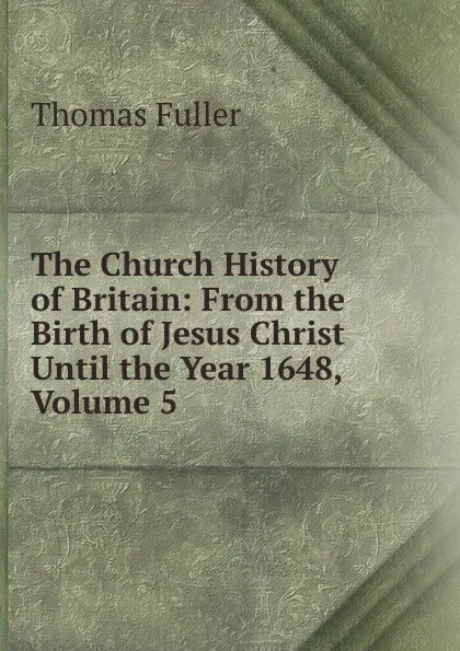 Обложка книги The Church History of Britain: From the Birth of Jesus Christ Until the Year 1648, Volume 5, Fuller Thomas