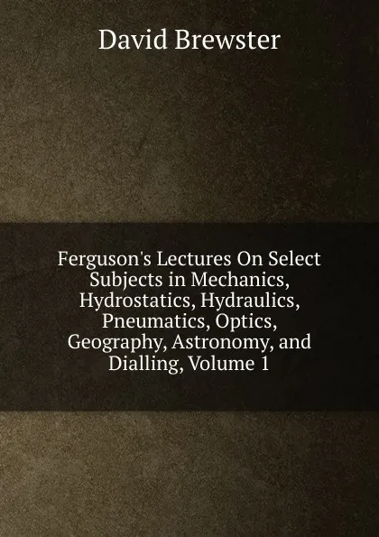 Обложка книги Ferguson.s Lectures On Select Subjects in Mechanics, Hydrostatics, Hydraulics, Pneumatics, Optics, Geography, Astronomy, and Dialling, Volume 1, Brewster David