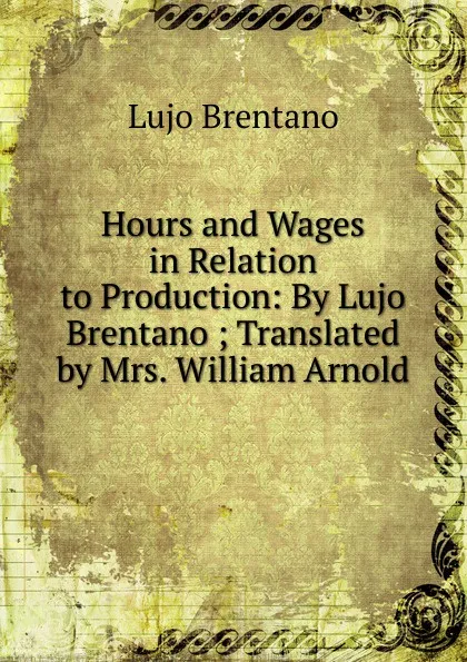 Обложка книги Hours and Wages in Relation to Production: By Lujo Brentano ; Translated by Mrs. William Arnold, Lujo Brentano