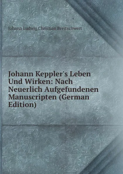 Обложка книги Johann Keppler.s Leben Und Wirken: Nach Neuerlich Aufgefundenen Manuscripten (German Edition), Johann Ludwig Christian Breitschwert