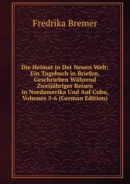 Обложка книги Die Heimat in Der Neuen Welt: Ein Tagebuch in Briefen, Geschrieben Wahrend Zweijahriger Reisen in Nordamerika Und Auf Cuba, Volumes 5-6 (German Edition), Fredrika Bremer