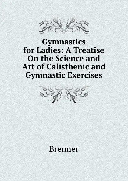 Обложка книги Gymnastics for Ladies: A Treatise On the Science and Art of Calisthenic and Gymnastic Exercises, Brenner