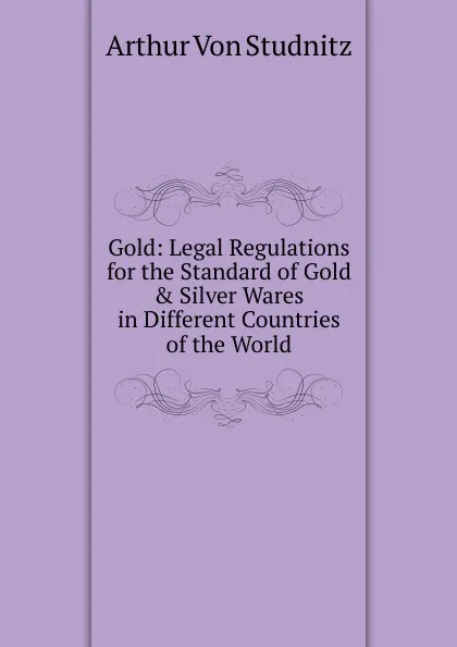 Обложка книги Gold: Legal Regulations for the Standard of Gold . Silver Wares in Different Countries of the World, Arthur von Studnitz