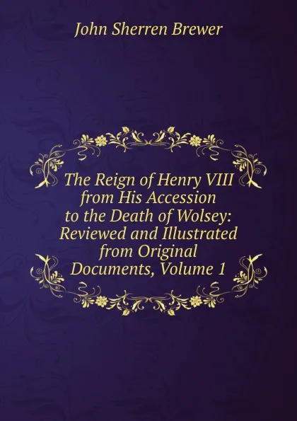 Обложка книги The Reign of Henry VIII from His Accession to the Death of Wolsey: Reviewed and Illustrated from Original Documents, Volume 1, Brewer John Sherren