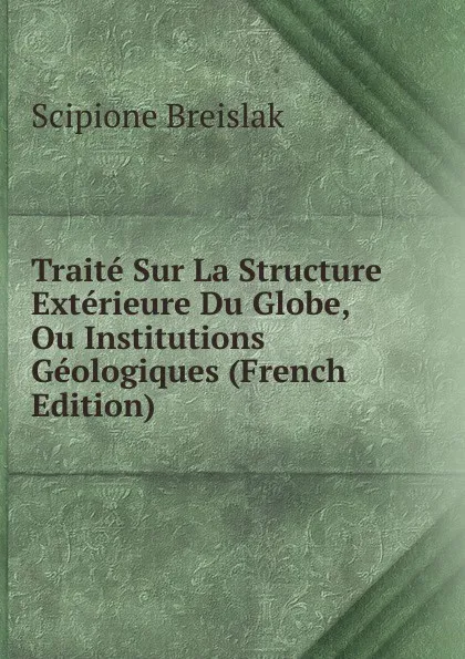 Обложка книги Traite Sur La Structure Exterieure Du Globe, Ou Institutions Geologiques (French Edition), Scipione Breislak