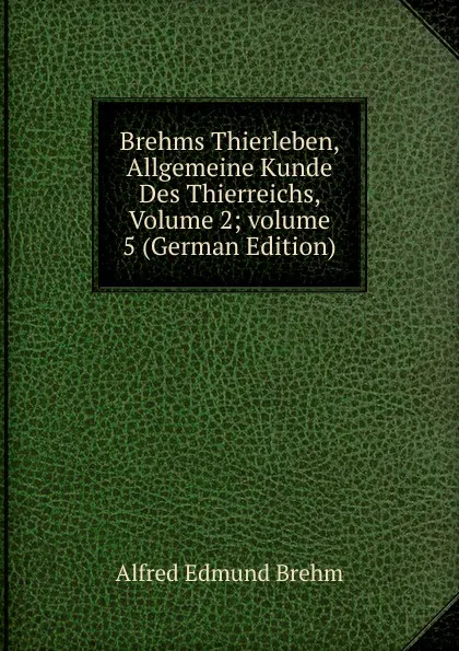 Обложка книги Brehms Thierleben, Allgemeine Kunde Des Thierreichs, Volume 2;.volume 5 (German Edition), Alfred Edmund Brehm