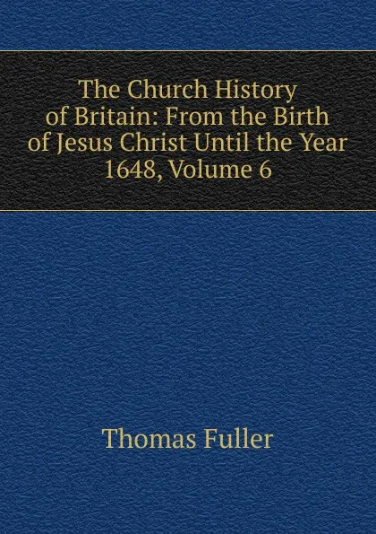 Обложка книги The Church History of Britain: From the Birth of Jesus Christ Until the Year 1648, Volume 6, Fuller Thomas