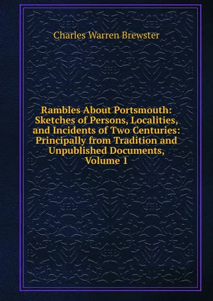 Обложка книги Rambles About Portsmouth: Sketches of Persons, Localities, and Incidents of Two Centuries: Principally from Tradition and Unpublished Documents, Volume 1, Charles Warren Brewster