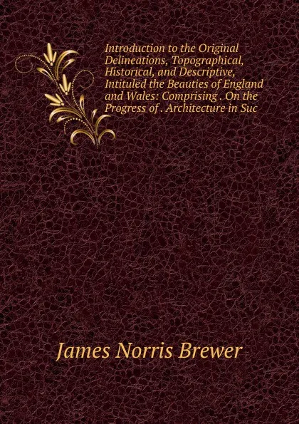 Обложка книги Introduction to the Original Delineations, Topographical, Historical, and Descriptive, Intituled the Beauties of England and Wales: Comprising . On the Progress of . Architecture in Suc, James Norris Brewer