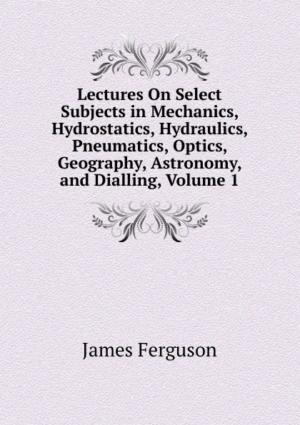 Обложка книги Lectures On Select Subjects in Mechanics, Hydrostatics, Hydraulics, Pneumatics, Optics, Geography, Astronomy, and Dialling, Volume 1, James Ferguson