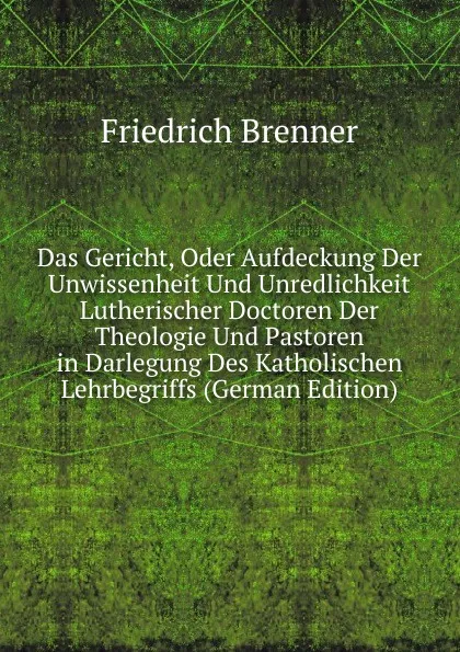 Обложка книги Das Gericht, Oder Aufdeckung Der Unwissenheit Und Unredlichkeit Lutherischer Doctoren Der Theologie Und Pastoren in Darlegung Des Katholischen Lehrbegriffs (German Edition), Friedrich Brenner