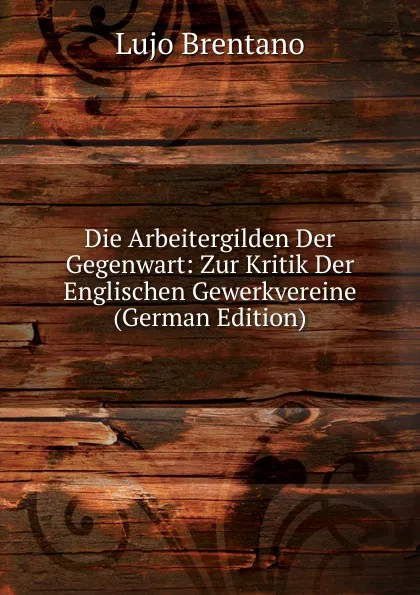 Обложка книги Die Arbeitergilden Der Gegenwart: Zur Kritik Der Englischen Gewerkvereine (German Edition), Lujo Brentano