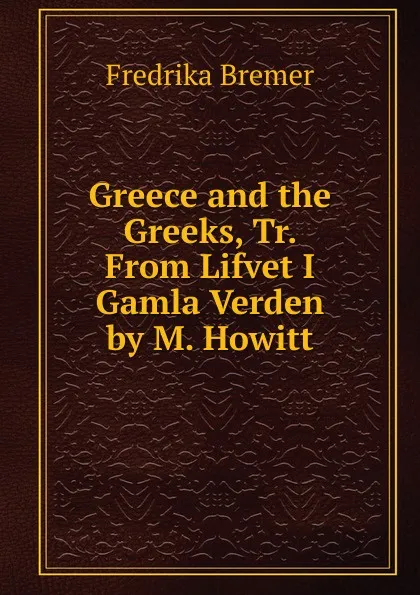 Обложка книги Greece and the Greeks, Tr. From Lifvet I Gamla Verden by M. Howitt, Fredrika Bremer