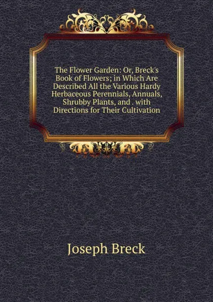 Обложка книги The Flower Garden: Or, Breck.s Book of Flowers; in Which Are Described All the Various Hardy Herbaceous Perennials, Annuals, Shrubby Plants, and . with Directions for Their Cultivation, Joseph Breck