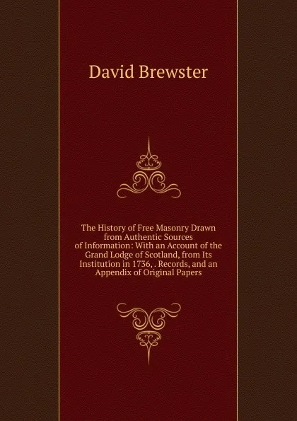 Обложка книги The History of Free Masonry Drawn from Authentic Sources of Information: With an Account of the Grand Lodge of Scotland, from Its Institution in 1736, . Records, and an Appendix of Original Papers, Brewster David