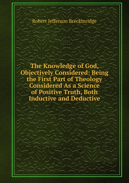 Обложка книги The Knowledge of God, Objectively Considered: Being the First Part of Theology Considered As a Science of Positive Truth, Both Inductive and Deductive, Robert Jefferson Breckinridge