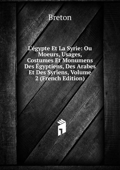 Обложка книги L.egypte Et La Syrie: Ou Moeurs, Usages, Costumes Et Monumens Des Egyptiens, Des Arabes Et Des Syriens, Volume 2 (French Edition), Breton